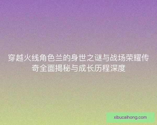 穿越火线角色兰的身世之谜与战场荣耀传奇全面揭秘与成长历程深度