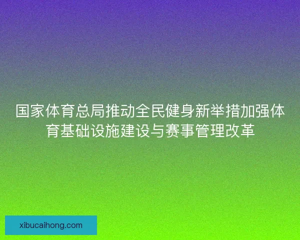 国家体育总局推动全民健身新举措加强体育基础设施建设与赛事管理改革