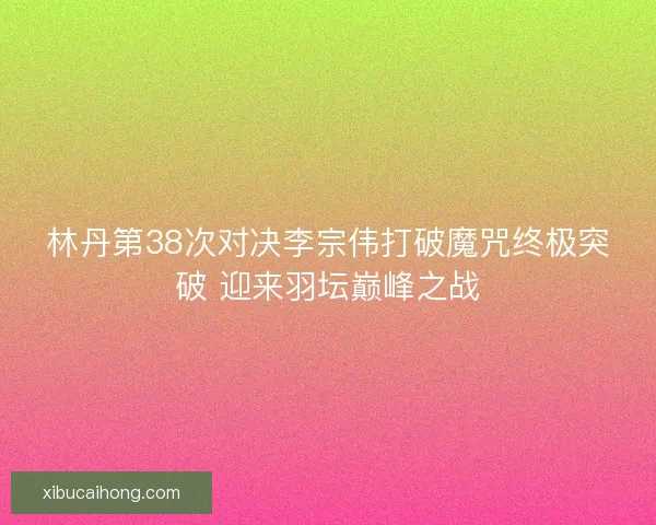 林丹第38次对决李宗伟打破魔咒终极突破 迎来羽坛巅峰之战