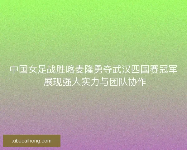 中国女足战胜喀麦隆勇夺武汉四国赛冠军 展现强大实力与团队协作