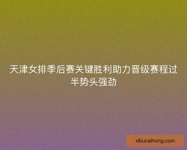 天津女排季后赛关键胜利助力晋级赛程过半势头强劲