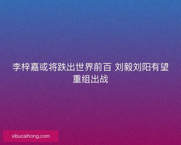 李梓嘉或将跌出世界前百 刘毅刘阳有望重组出战