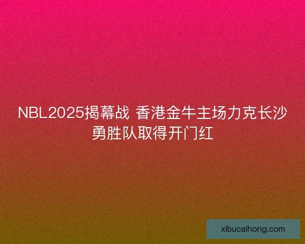 NBL2025揭幕战 香港金牛主场力克长沙勇胜队取得开门红